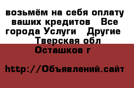 возьмём на себя оплату ваших кредитов - Все города Услуги » Другие   . Тверская обл.,Осташков г.